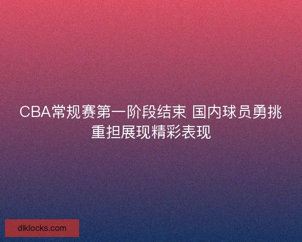 CBA常规赛第一阶段结束 国内球员勇挑重担展现精彩表现