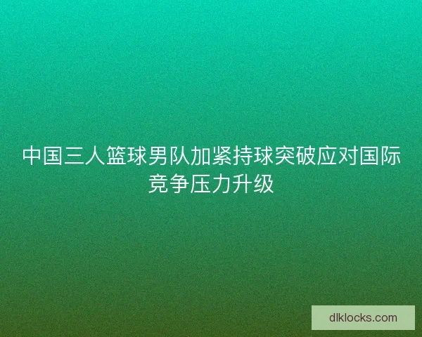 中国三人篮球男队加紧持球突破应对国际竞争压力升级