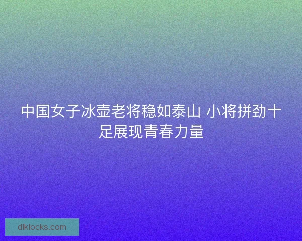 中国女子冰壶老将稳如泰山 小将拼劲十足展现青春力量
