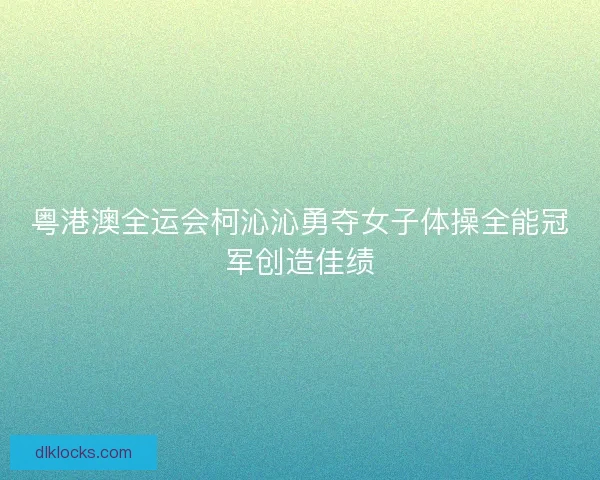 粤港澳全运会柯沁沁勇夺女子体操全能冠军创造佳绩