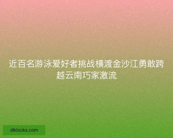 近百名游泳爱好者挑战横渡金沙江勇敢跨越云南巧家激流