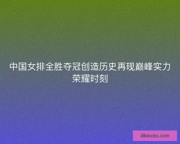 中国女排全胜夺冠创造历史再现巅峰实力荣耀时刻