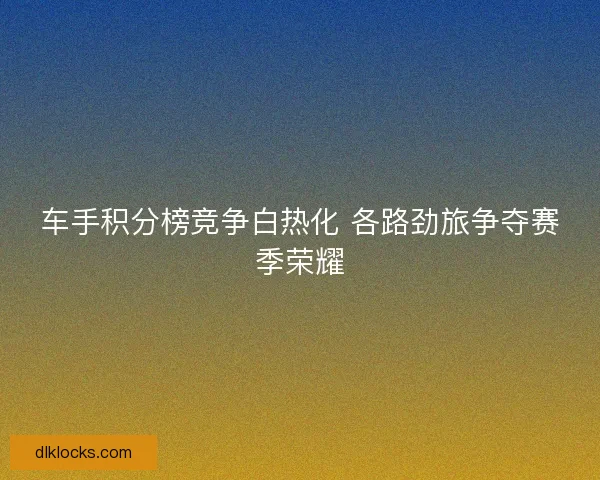 车手积分榜竞争白热化 各路劲旅争夺赛季荣耀