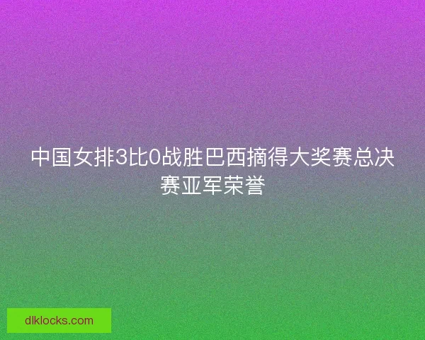 中国女排3比0战胜巴西摘得大奖赛总决赛亚军荣誉