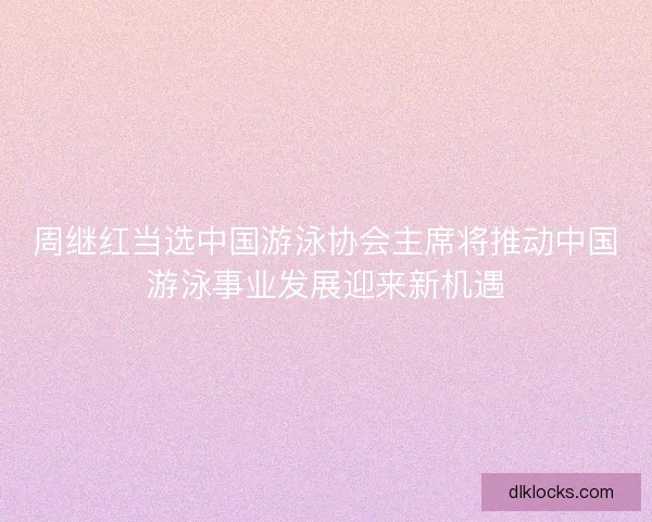 周继红当选中国游泳协会主席将推动中国游泳事业发展迎来新机遇