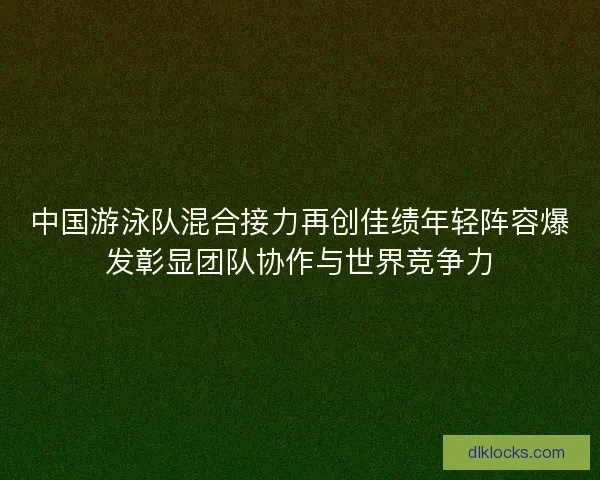 中国游泳队混合接力再创佳绩年轻阵容爆发彰显团队协作与世界竞争力