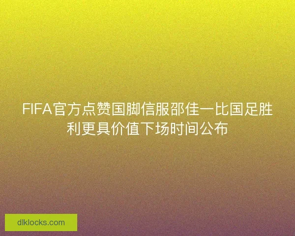 FIFA官方点赞国脚信服邵佳一比国足胜利更具价值下场时间公布